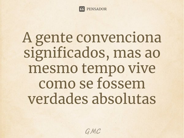 ⁠A gente convenciona significados, mas ao mesmo tempo vive como se fossem verdades absolutas... Frase de GMC.