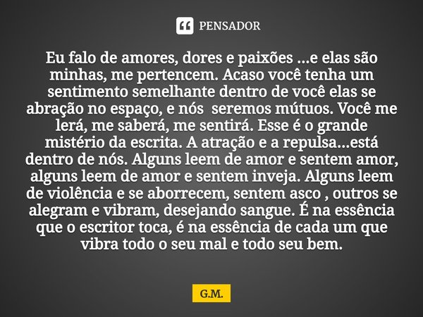 Eu falo de amores, dores e paixões ...e elas são minhas, me pertencem. Acaso você tenha um sentimento semelhante dentro de você elas se abração no espaço, e nó... Frase de G.M..