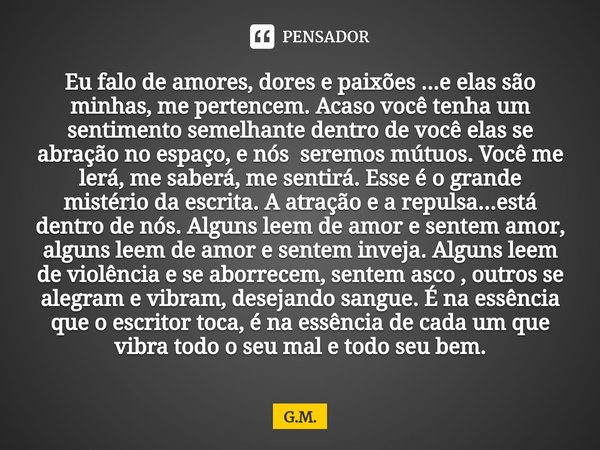 ⁠Eu falo de amores, dores e paixões ...e elas são minhas, me pertencem. Acaso você tenha um sentimento semelhante dentro de você elas se abração no espaço, e nó... Frase de G.M..