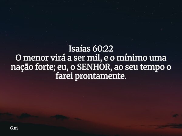 Isaías 60:22 O menor virá a ser mil, e o mínimo uma nação forte; eu, o SENHOR, ao seu tempo o farei prontamente.... Frase de G.m.