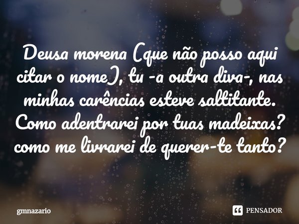 ⁠Deusa morena (que não posso aqui citar o nome), tu -a outra diva-, nas minhas carências esteve saltitante. Como adentrarei por tuas madeixas? como me livrarei ... Frase de gmnazario.