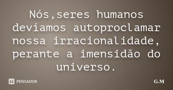 Nós,seres humanos devíamos autoproclamar nossa irracionalidade, perante a imensidão do universo.... Frase de G.M.