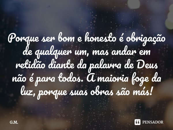 ⁠Porque ser bom e honesto é obrigação de qualquer um, mas andar em retidão diante da palavra de Deus não é para todos. A maioria foge da luz, porque suas obras ... Frase de G.M..