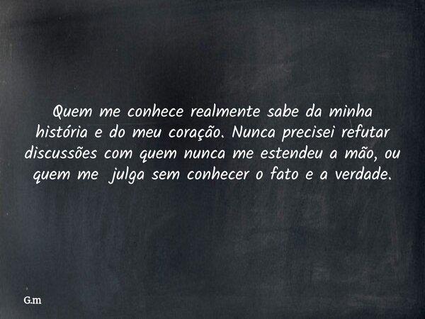 Quem me conhece realmente sabe da minha história e do meu coração. Nunca precisei refutar discussões com quem nunca me estendeu a mão, ou quem me julga sem conh... Frase de G.m.