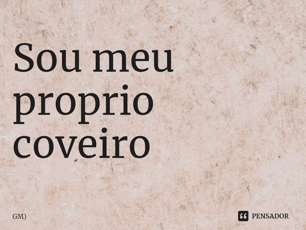 Sou meu proprio coveiro... Frase de GM).