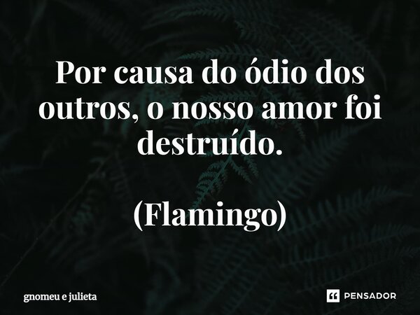 Por causa do ódio dos outros, o nosso amor foi destruído. (Flamingo)... Frase de Gnomeu e Julieta.