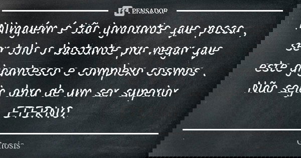Ninguém é tão ignorante que possa , ser tolo o bastante pra negar que este gigantesco e complexo cosmos . Não seja obra de um ser superior ETERNO.... Frase de Gnosis.