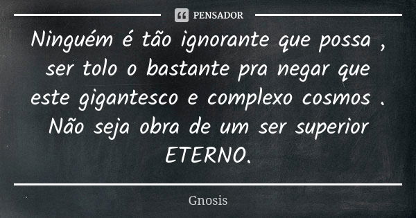 Ninguém é tão ignorante que possa , ser tolo o bastante pra negar que este gigantesco e complexo cosmos . Não seja obra de um ser superior ETERNO.... Frase de Gnosis.