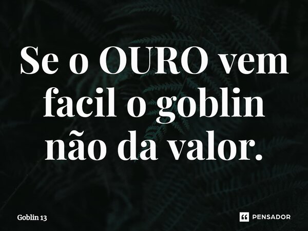 Se o OURO vem facil o goblin não da valor.... Frase de Goblin 13.