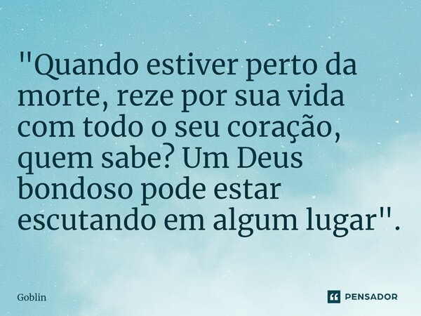 ⁠"Quando estiver perto da morte, reze por sua vida com todo o seu coração, quem sabe? Um Deus bondoso pode estar escutando em algum lugar".... Frase de Goblin.