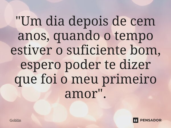 ⁠"Um dia depois de cem anos, quando o tempo estiver o suficiente bom, espero poder te dizer que foi o meu primeiro amor".... Frase de Goblin.