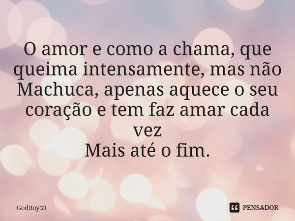 ⁠O amor e como a chama, que queima intensamente, mas não
Machuca, apenas aquece o seu coração e tem faz amar cada vez
Mais até o fim.... Frase de GodBoy33.