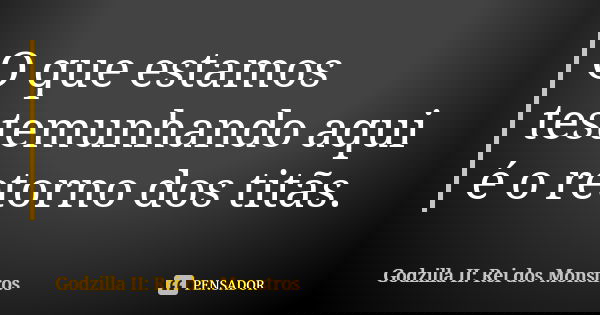 O que estamos testemunhando aqui é o retorno dos titãs.... Frase de Godzilla II: Rei dos Monstros.