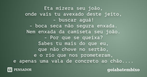 Eta mizera seu joão, onde vais tu avexado deste jeito, - buscar aguá! - boca seca não segura enxada. Nem enxada da camiseta seu joão. - Por que se queixa? Sabes... Frase de goiabatembixo.