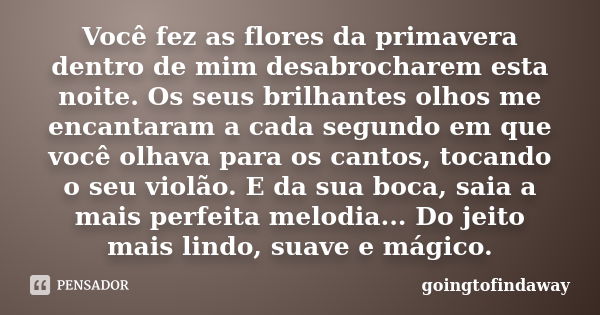 Você fez as flores da primavera dentro de mim desabrocharem esta noite. Os seus brilhantes olhos me encantaram a cada segundo em que você olhava para os cantos,... Frase de goingtofindaway.