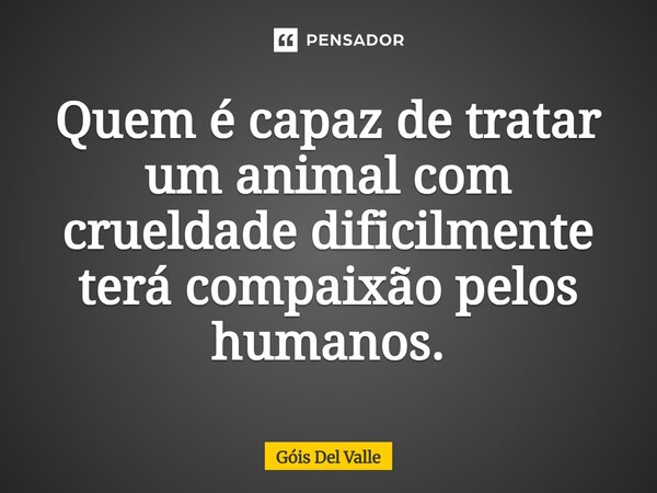 Quem é capaz de tratar um animal com crueldade dificilmente terá compaixão pelos humanos.... Frase de Góis Del Valle.