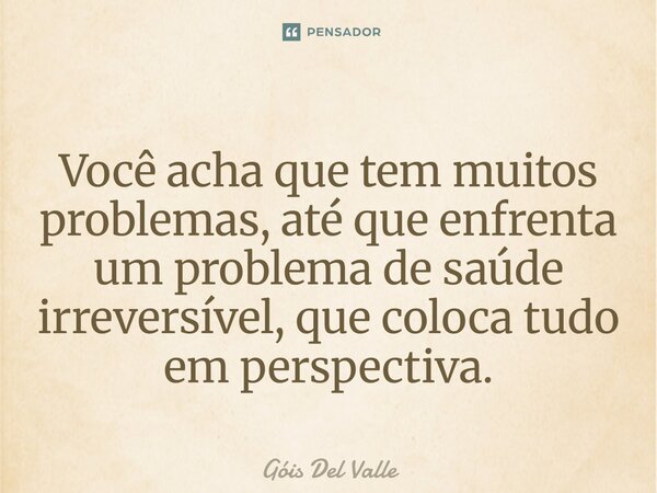 Você acha que tem muitos problemas, até que enfrenta um problema de saúde irreversível, que coloca tudo em perspectiva.... Frase de Góis Del Valle.