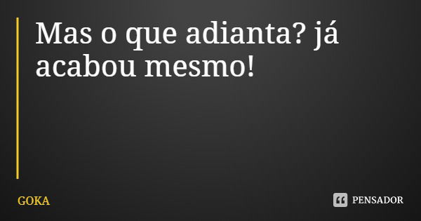 Mas o que adianta? já acabou mesmo!... Frase de GOKA.