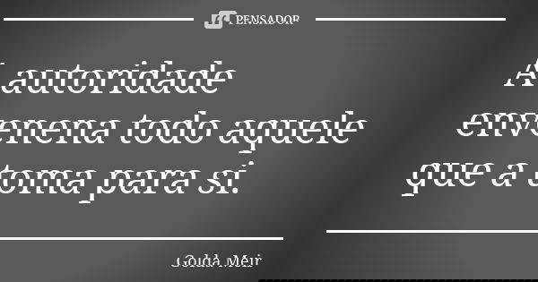 A autoridade envenena todo aquele que a toma para si.... Frase de Golda Meir.