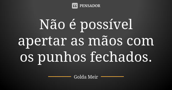 Não é possível apertar as mãos com os punhos fechados.... Frase de Golda Meir.