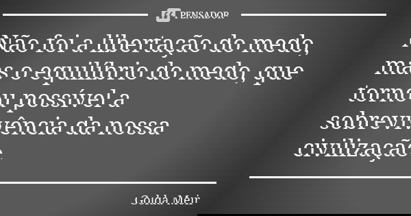Não foi a libertação do medo, mas o equilíbrio do medo, que tornou possível a sobrevivência da nossa civilização.... Frase de Golda Meir.