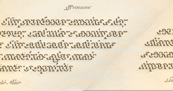 Um professor ensina a ler, escrever, calcular e assim por diante. Um educador adiciona a essas matérias algo mais importante: o espírito.... Frase de Golda Meir.