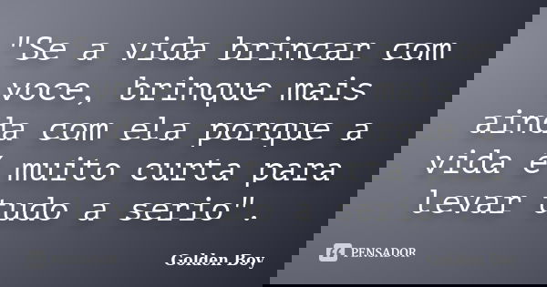 "Se a vida brincar com voce, brinque mais ainda com ela porque a vida é muito curta para levar tudo a serio".... Frase de Golden Boy.