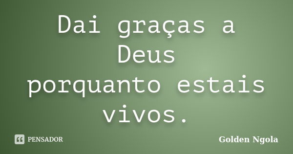 Dai graças a Deus porquanto estais vivos.... Frase de Golden Ngola.