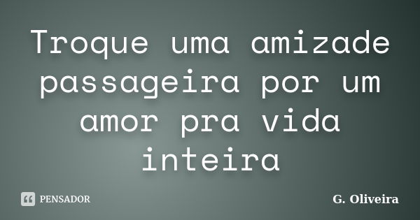 Troque uma amizade passageira por um amor pra vida inteira... Frase de G. Oliveira.