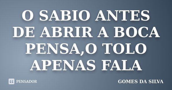 O SABIO ANTES DE ABRIR A BOCA PENSA,O TOLO APENAS FALA... Frase de Gomes da Silva.