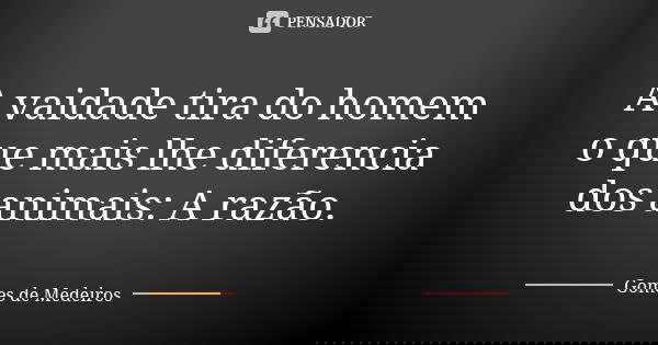 A vaidade tira do homem o que mais lhe diferencia dos animais: A razão.... Frase de Gomes de Medeiros.