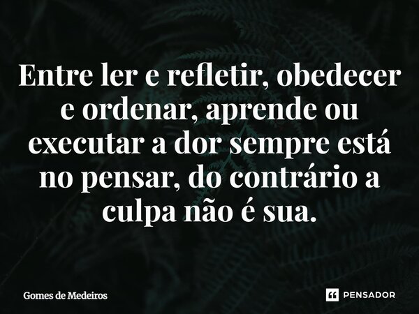 ⁠Entre ler e refletir, obedecer e ordenar, aprende ou executar a dor sempre está no pensar, do contrário a culpa não é sua.... Frase de Gomes de Medeiros.