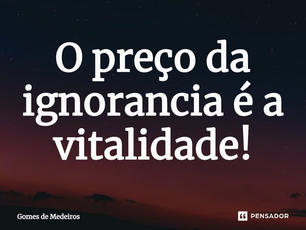 ⁠O preço da ignorância é a vitalidade!... Frase de Gomes de Medeiros.