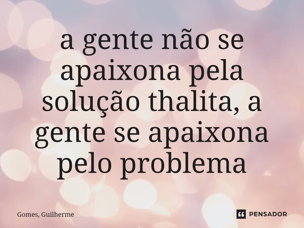 a gente não se apaixona pela solução thalita, a gente se apaixona pelo problema... Frase de Gomes, Guilherme.