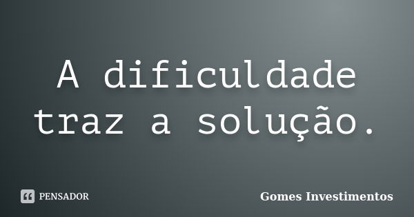 A dificuldade traz a solução.... Frase de Gomes Investimentos.