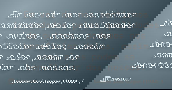 Em vez de nos sentirmos incomdados pelas qualidades de outros, podemos nos beneficiar delas, assim como eles podem se beneficiar das nossas.... Frase de Gomes Luis Gugas (1988- ).