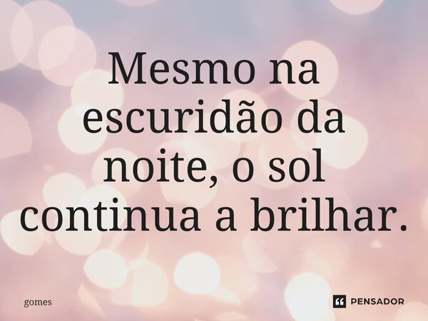 Mesmo na escuridão da noite, o sol continua a brilhar.... Frase de Gomes.