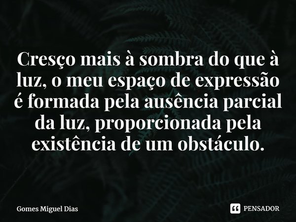 Cresço mais à sombra do que à luz, o meu espaço de expressão é formada pela ausência parcial da luz, proporcionada pela existência de um obstáculo.⁠... Frase de Gomes Miguel Dias.