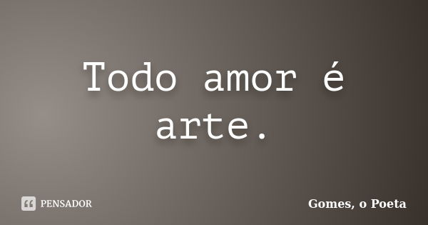 Todo amor é arte.... Frase de Gomes o Poeta.