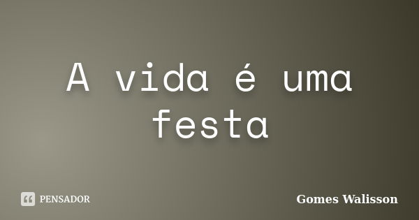 A vida é uma festa... Frase de Gomes Walisson.