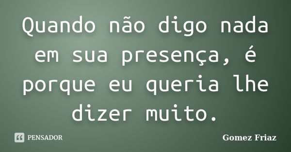 Quando não digo nada em sua presença, é porque eu queria lhe dizer muito.... Frase de Gomez Friaz.