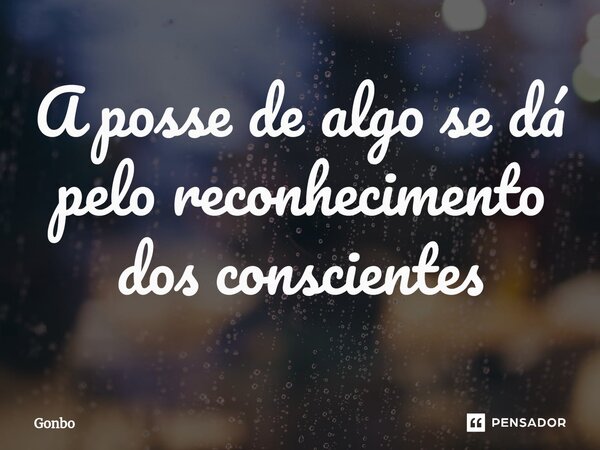 ⁠A posse de algo se dá pelo reconhecimento dos conscientes... Frase de Gonbo.