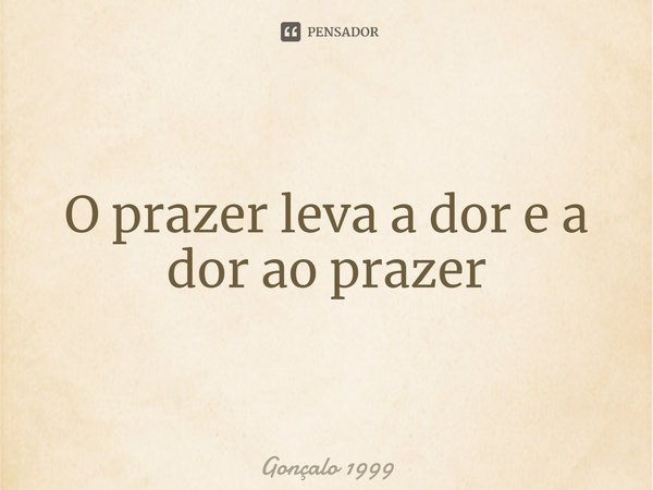 O prazer leva a dor e a dor ao prazer⁠... Frase de Gonçalo 1999.