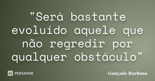 "Será bastante evoluído aquele que não regredir por qualquer obstáculo"... Frase de Gonçalo Barbosa.