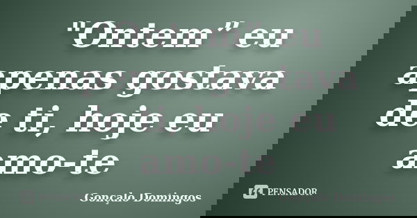 "Ontem” eu apenas gostava de ti, hoje eu amo-te... Frase de Gonçalo Domingos.