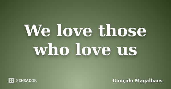 We love those who love us... Frase de Gonçalo Magalhaes.