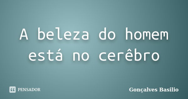 A beleza do homem está no cerêbro... Frase de Gonçalves Basilio.