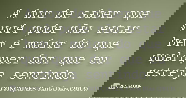 A dor de saber que você pode não estar bem é maior do que qualquer dor que eu esteja sentindo.... Frase de GONÇALVES, Carla Dias (2013)..