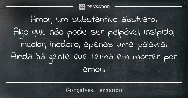 Amor, um substantivo abstrato. Algo que não pode ser palpável, insípido, incolor, inodoro, apenas uma palavra. Ainda há gente que teima em morrer por amor.... Frase de Gonçalves, Fernando.