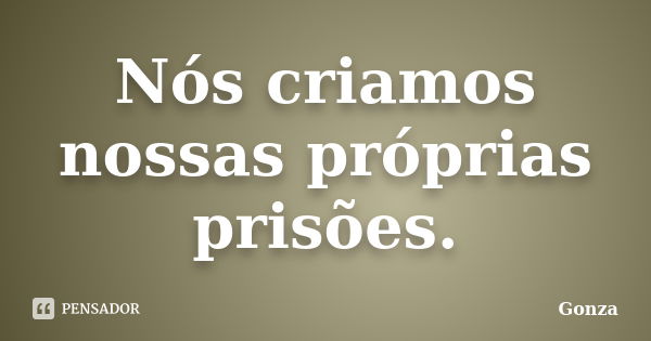 Nós criamos nossas próprias prisões.... Frase de Gonza.